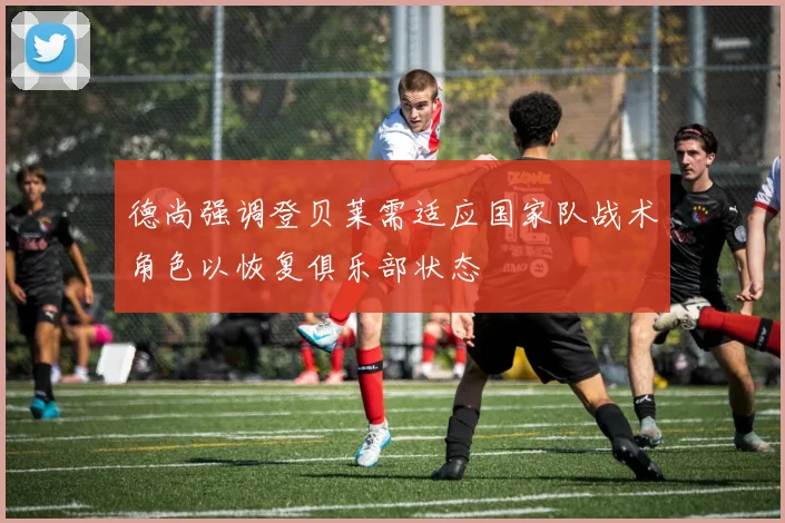 德尚强调登贝莱需适应国家队战术角色以恢复俱乐部状态