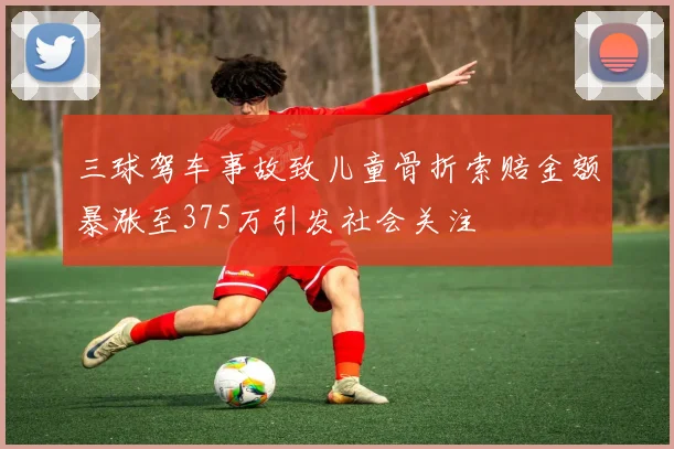 三球驾车事故致儿童骨折索赔金额暴涨至375万引发社会关注