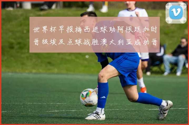 世界杯早报梅西进球助阿根廷加时晋级埃及点球战胜澳大利亚成功晋级