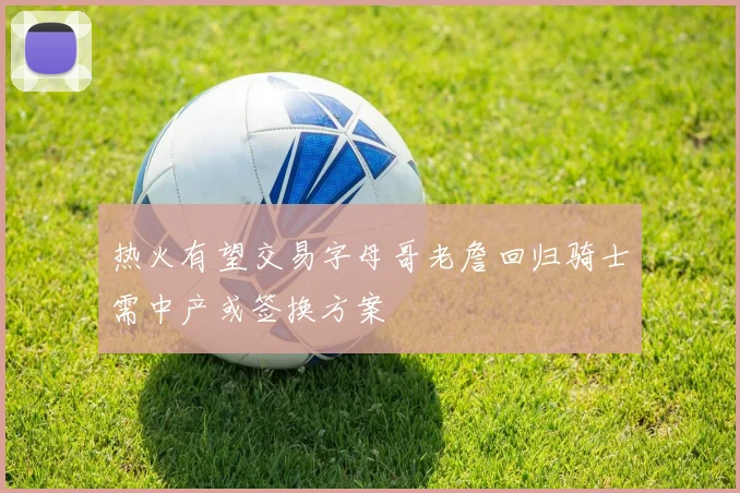 热火有望交易字母哥老詹回归骑士需中产或签换方案