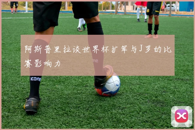 阿斯普里拉谈世界杯扩军与J罗的比赛影响力