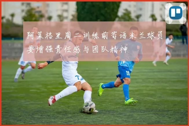 阿莱格里周二训练前寄语米兰球员要增强责任感与团队精神