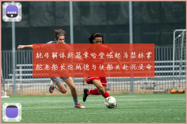 航母解体新篇章哈登崛起马瑟林掌舵老船长伦纳德与快船共赴沉没命运