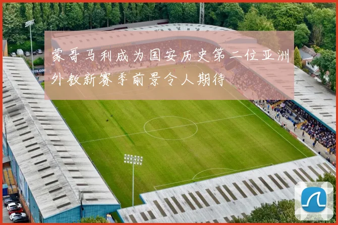 蒙哥马利成为国安历史第二位亚洲外教新赛季前景令人期待