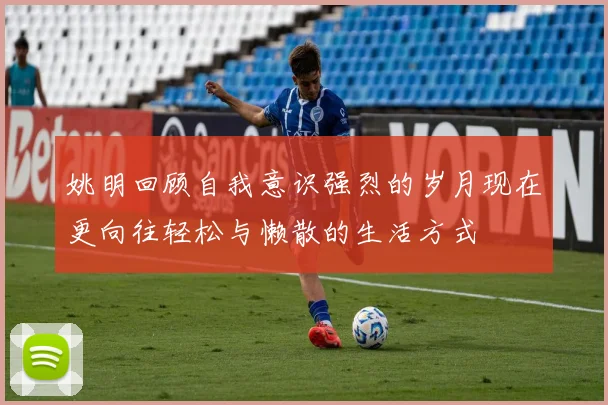 姚明回顾自我意识强烈的岁月现在更向往轻松与懒散的生活方式