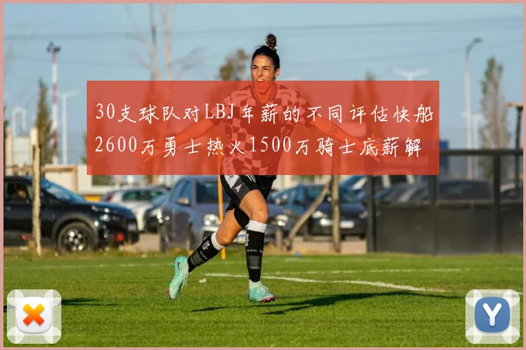 30支球队对LBJ年薪的不同评估快船2600万勇士热火1500万骑士底薪解析
