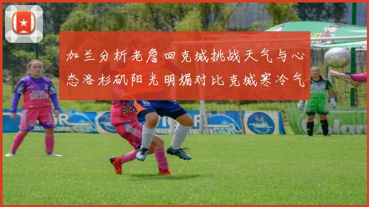 加兰分析老詹回克城挑战天气与心态洛杉矶阳光明媚对比克城寒冷气候