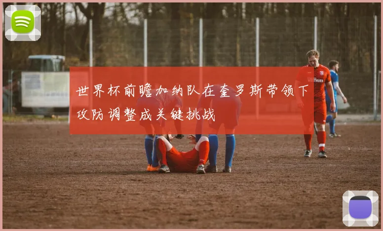 世界杯前瞻加纳队在奎罗斯带领下攻防调整成关键挑战