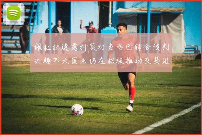 佩杜拉透露科莫对查洛巴转会谈判兴趣不大国米仍在积极推动交易进程