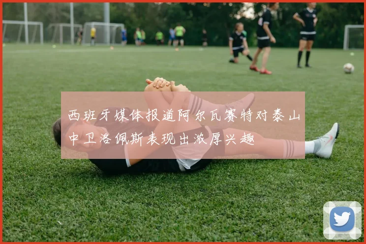 西班牙媒体报道阿尔瓦赛特对泰山中卫洛佩斯表现出浓厚兴趣
