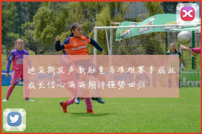 迪亚斯发声激励皇马艰难赛季成就成长信心满满期待强势回归