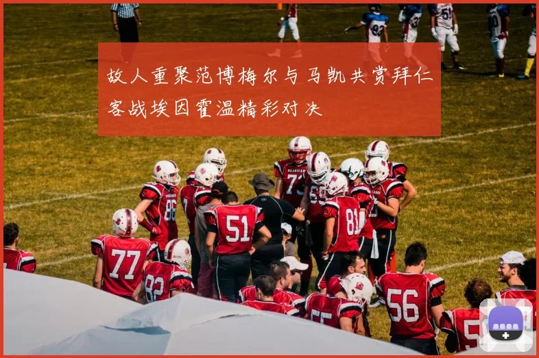 故人重聚范博梅尔与马凯共赏拜仁客战埃因霍温精彩对决