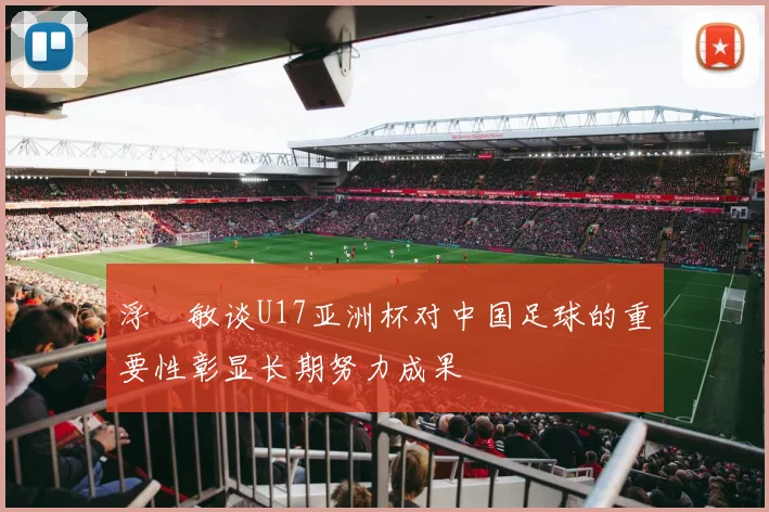 浮嶋敏谈U17亚洲杯对中国足球的重要性彰显长期努力成果