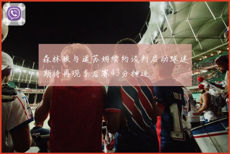 森林狼与道苏姆续约谈判启动球迷期待再现季后赛43分神迹