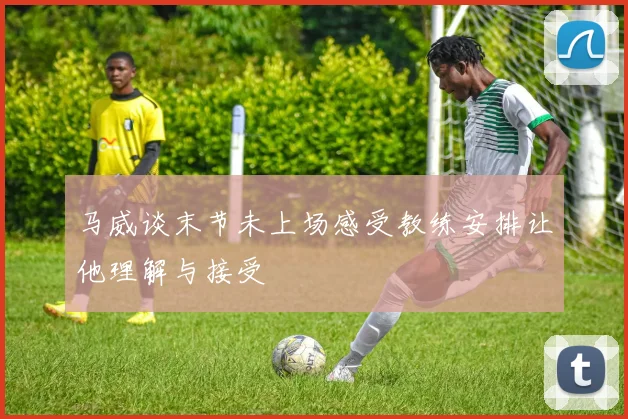 马威谈末节未上场感受教练安排让他理解与接受