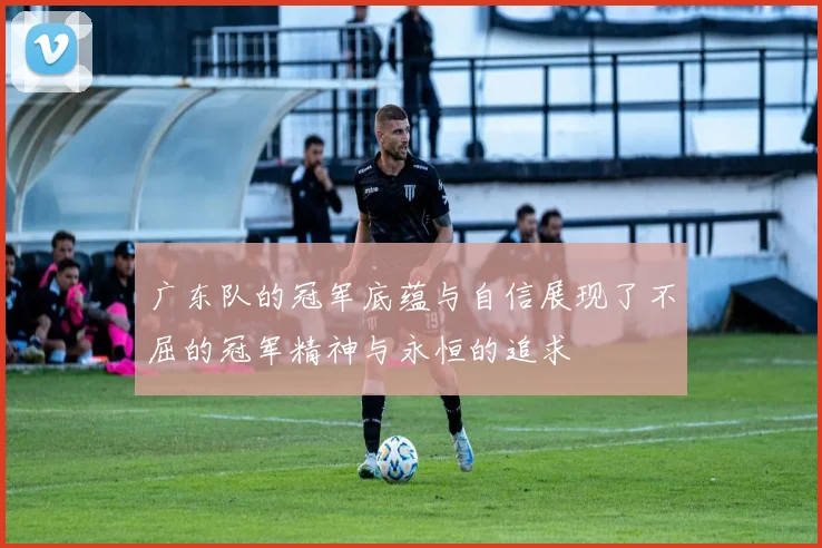 广东队的冠军底蕴与自信展现了不屈的冠军精神与永恒的追求
